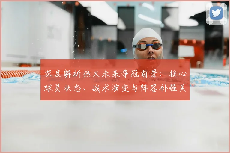 深度解析热火未来争冠前景：核心球员状态、战术演变与阵容补强关键