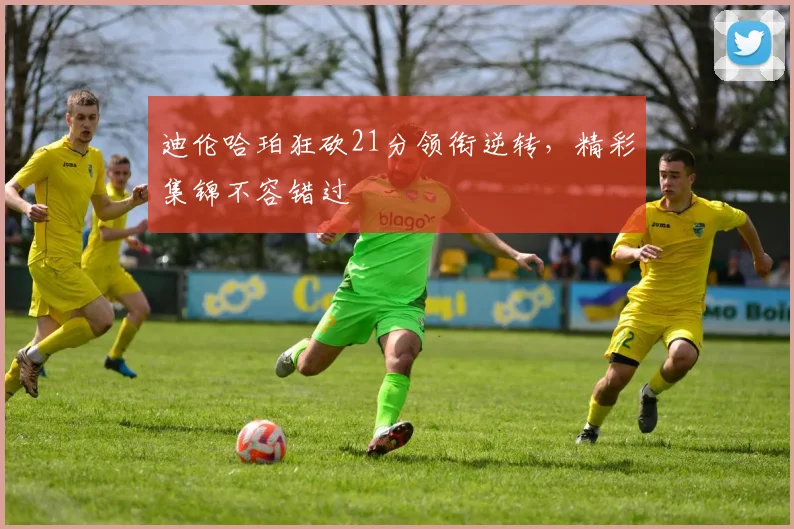 迪伦哈珀狂砍21分领衔逆转,精彩集锦不容错过