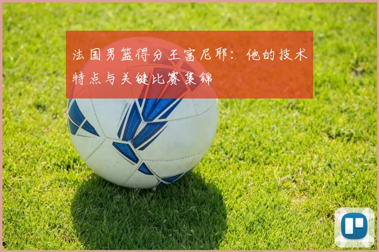 法国男篮得分王富尼耶:他的技术特点与关键比赛集锦