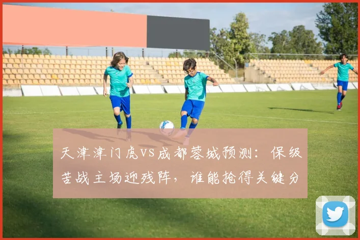 天津津门虎vs成都蓉城预测：保级苦战主场迎残阵，谁能抢得关键分？