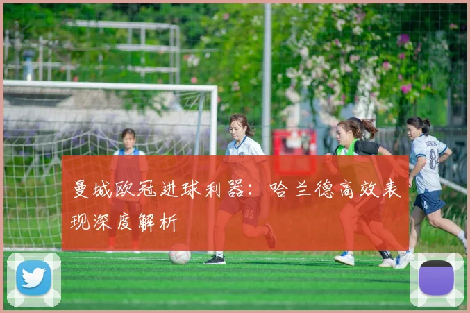 曼城欧冠进球利器：哈兰德高效表现深度解析