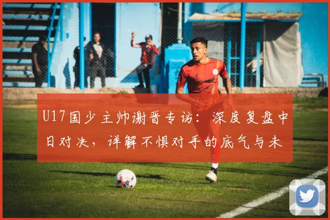 U17国少主帅谢晋专访：深度复盘中日对决，详解不惧对手的底气与未来策略