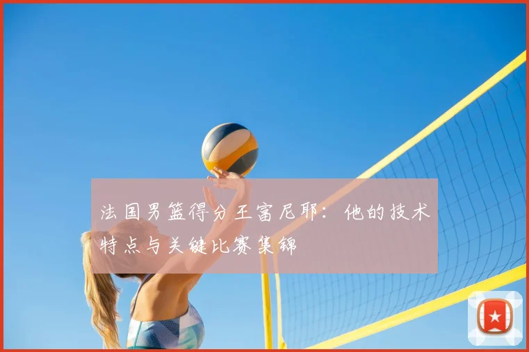 法国男篮得分王富尼耶：他的技术特点与关键比赛集锦