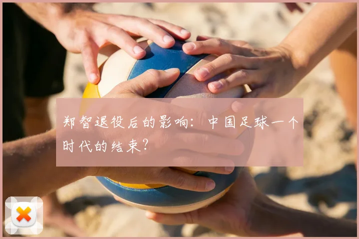 郑智退役后的影响:中国足球一个时代的结束?