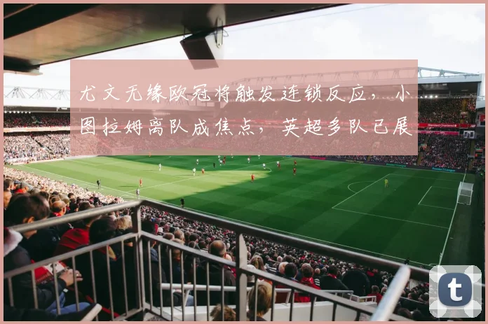 尤文无缘欧冠将触发连锁反应，小图拉姆离队成焦点，英超多队已展开关注