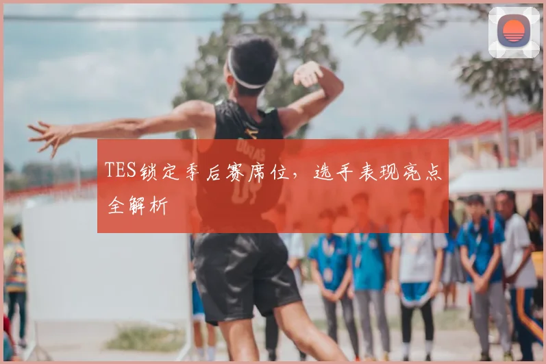 TES锁定季后赛席位，选手表现亮点全解析