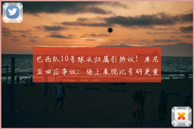 巴西队10号球衣归属引热议！库尼亚回应争议：场上表现比号码更重要