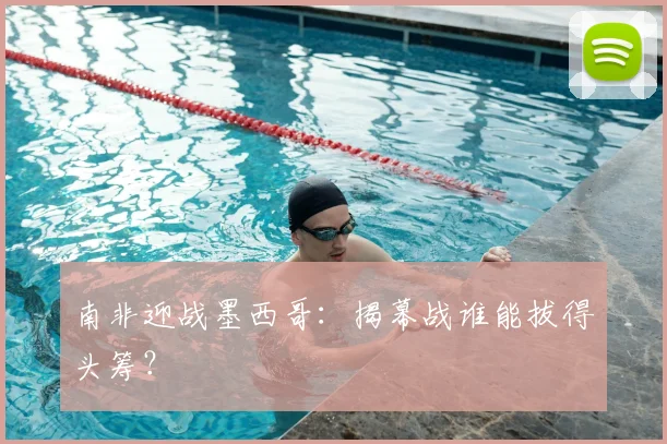 南非迎战墨西哥:揭幕战谁能拔得头筹?