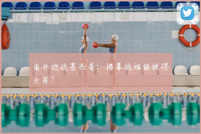 南非迎战墨西哥：揭幕战谁能拔得头筹？
