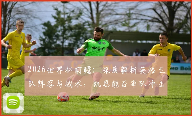 2026世界杯前瞻：深度解析英格兰队阵容与战术，凯恩能否率队冲击冠军？