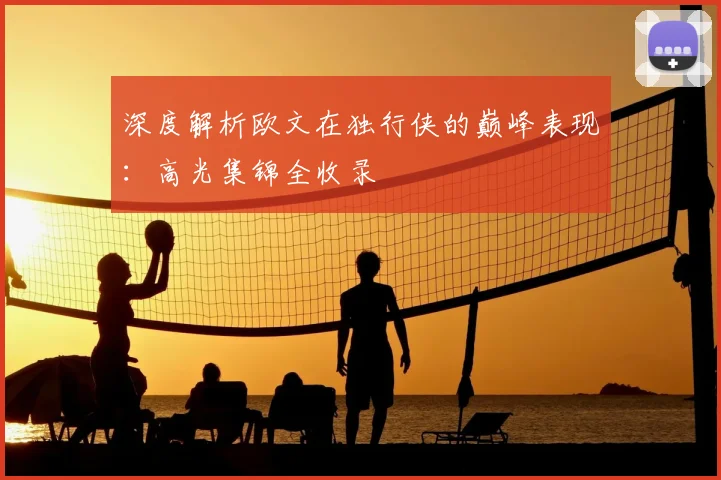 深度解析欧文在独行侠的巅峰表现：高光集锦全收录