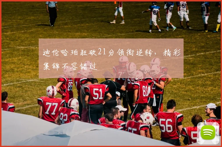迪伦哈珀狂砍21分领衔逆转，精彩集锦不容错过