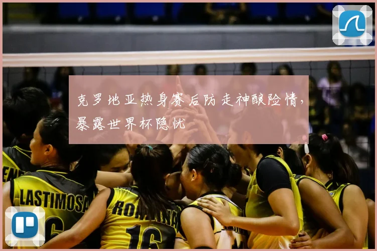 克罗地亚热身赛后防走神酿险情，暴露世界杯隐忧