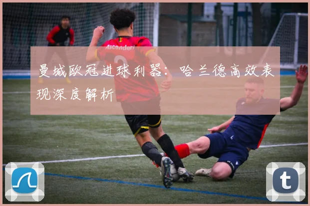 曼城欧冠进球利器:哈兰德高效表现深度解析