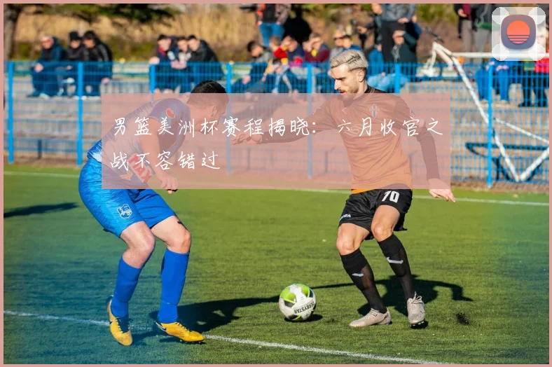 男篮美洲杯赛程揭晓：六月收官之战不容错过