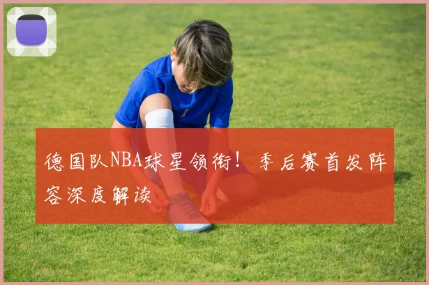 德国队NBA球星领衔！季后赛首发阵容深度解读